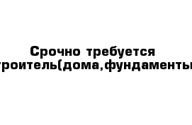 Срочно требуется строитель(дома,фундаменты)